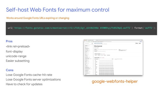 Self-host Web Fonts for maximum control
Pros

font-display
unicode-range
Easier subsetting
Cons
Lose Google Fonts cache-hit rate
Lose Google Fonts server optimizations
Have to check for updates
google-webfonts-helper
url('https://fonts.gstatic.com/s/montserrat/v12/JTUSjIg1_i6t8kCHKm 459WRhyyTh89ZNpQ.woff2') format('woff2');
Works around Google Fonts URLs expiring or changing
