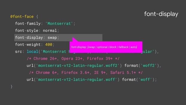 font-display
@font-face {
font-family: 'Montserrat';
font-style: normal;
font-display: swap;
font-weight: 400;
src: local('Montserrat Regular'), local('Montserrat-Regular'),
/* Chrome 26+, Opera 23+, Firefox 39+ */
url('montserrat-v12-latin-regular.woff2') format('woff2'),
/* Chrome 6+, Firefox 3.6+, IE 9+, Safari 5.1+ */
url('montserrat-v12-latin-regular.woff') format('woff');
}
font-display: [swap | optional | block | fallback | auto]
