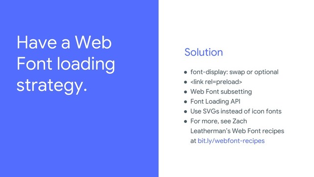 Solution
● font-display: swap or optional
● 
● Web Font subsetting
● Font Loading API
● Use SVGs instead of icon fonts
● For more, see Zach
Leatherman’s Web Font recipes
at bit.ly/webfont-recipes
Review the legal playbook to learn how to source imagery,
amongst other important legal guidelines:
go/iospeakerplaybook.
For every image used in the deck, add source details in the
“For Legal Review” slide.
Have a Web
Font loading
strategy.
