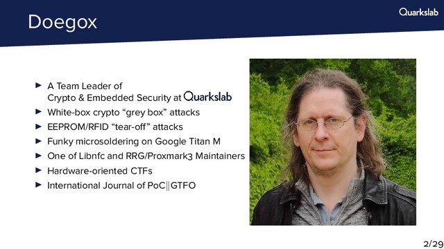 Doegox
A Team Leader of
Crypto & Embedded Security at
White-box crypto “grey box” attacks
EEPROM/RFID “tear-o ” attacks
Funky microsoldering on Google Titan M
One of Libnfc and RRG/Proxmark Maintainers
Hardware-oriented CTFs
International Journal of PoC GTFO
/
