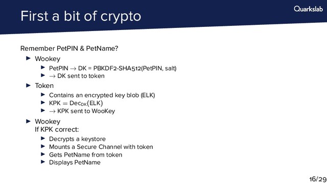First a bit of crypto
Remember PetPIN & PetName?
Wookey
PetPIN → DK = PBKDF -SHA (PetPIN, salt)
→ DK sent to token
Token
Contains an encrypted key blob (ELK)
KPK = DecDK
(ELK)
→ KPK sent to WooKey
Wookey
If KPK correct:
Decrypts a keystore
Mounts a Secure Channel with token
Gets PetName from token
Displays PetName
/
