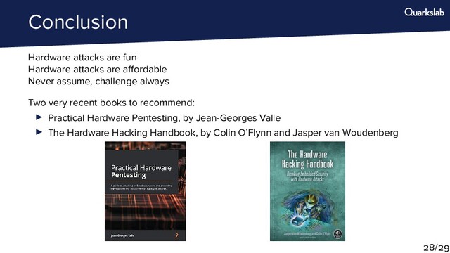 Conclusion
Hardware attacks are fun
Hardware attacks are a ordable
Never assume, challenge always
Two very recent books to recommend:
Practical Hardware Pentesting, by Jean-Georges Valle
The Hardware Hacking Handbook, by Colin O’Flynn and Jasper van Woudenberg
/
