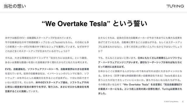 ©︎
2023 Turing Motors.
౰ࣾͷ૝͍
4
ถதͰ͸਺ඦͷ&7ɾࣗಈӡసελʔτΞοϓ͕ੜ·Ε͍ͯ·͢ɻ
ࠓ΍ࣗಈंձࣾͷதͰ࣌Ձ૯ֹτοϓͱͳͬͨ5FTMB͸΋ͪΖΜɺͦͷଞʹ΋ଟ
͘ͷ৽ڵϝʔΧʔ͕&7ࢢ৔ͷதͰ৽ͨͳγΣΞΛ֫ಘ͍ͯ͠·͢ɻͳͥถதͰ
͜Ε΄Ͳଟ͘ͷελʔτΞοϓ͕ੜ·Ε͍ͯΔͷͰ͠ΐ͏͔ʁ
ͦΕ͸ɺେ͖ͳ؀ڥมԽͷλΠϛϯάͰʮࣗ෼ͨͪʹ͸ग़དྷΔʯͱ͍͏֬৴ɺ
͋Δ͍͸ૉఢͳצҧ͍Λ๊͍ͨ௅ઓऀ͕ଟ͘ݱΕ͔ͨΒͩͱࢲͨͪ͸ߟ͑·͢ɻ
&7ԽɺࣗಈӡసԽɺιϑτ΢ΣΞϑΝʔετʜࠓɺࣗಈंۀք͸େ͖ͳมֵظ
Λܴ͍͑ͯ·͢ɻैདྷͷࣗಈंձࣾ͸ɺΠϊϕʔγϣϯͷδϨϯϚʹؕΓɺιϑ
τ΢ΣΞɾ"*Λத৺ͱͨ͠૊৫จԽΛ࡞Δ͜ͱ͕ग़དྷͣʹɺे෼ʹରԠͰ͖ͯ
͍ͳ͍ঢ়گͰ͢ɻͦΜͳதɺถதͷ&7ελʔτΞοϓୡ͸ɺιϑτ΢ΣΞ΍"*
ʹ໌Δ͍ܦӦऀ͕ैདྷͷं࡞ΓΛֶͼɺऔΓೖΕɺ·͞ʹθϩ͔ΒंձࣾΛ࠶
ఆٛ͢Δ͜ͱʹ௅ઓ͍ͯ͠·͢ɻ
͓ͦΒͦ͘Ε͸ɺैདྷͷ೔ຊͷࣗಈंϝʔΧʔ͕ࠓ·Ͱ͋·Γʹ΋Ғେͳ੒ՌΛ
͖͍͋͛ͯͯͨͨΊɺࣗಈंʹؔ͢Δ͜ͱ͸൴Β͕΍Δɺ΋͘͠͸ελʔτΞο
ϓʹग़དྷΔΘ͚͸ͳ͍ɺͱଟ͘ͷ೔ຊਓ͕ࢥ͍͜ΜͰ͍Δ͔ΒͰ͸ͳ͍Ͱ͠ΐ͏
͔ʁ
Ͱ΋ɺͦΜͳ͜ͱ͸ͳ͍ͱࢥ͍·͢ɻ೔ຊʹ΋ͨ͘͞Μͷૉ੖Β͍͠ιϑτ΢Σ
Ξɾϋʔυ΢ΣΞΤϯδχΞ͕͍·͢ɻద੾ͳϦʔμʔγοϓ͕͋Ε͹ࢲͨͪʹ
ͩͬͯઈରʹग़དྷΔ͸ͣɻ
೔ຊ͔Β͜͜ʹ௅ઓ͢Δਓ͕গͳ͍ͷͰ͋Ε͹ͦΕ͸ٯʹେ͖ͳνϟϯεʹͳ
Δɻ೔ຊ͔ΒʢੈքͰ࠷΋࣌Ձ૯ֹͷߴ͍ࣗಈंձࣾͰ͋Δʣ5FTMBΛ௒͑Δͱ
ݴ͏ਓ͕ͨͪग़͖͍͍ͯͨͬͯ͡Όͳ͍͔ɻ୭΋΍Βͳ͍ͳΒࢲ͕ͨͪ΍Δɻ
ͦͷ༷ͳࢥ͍ΛࠐΊͯ l8F 0WFSUBLF 5FTMBz Λ߹ݴ༿ʹʮ׬શࣗಈӡస&7
ͷྔ࢈ϝʔΧʔʹͳΔʯͱ͍͏લਓະ౸ͷߴ͍໨ඪΛܝ͛ɺ5VSJOH͸૑ۀ͞Ε
·ͨ͠ɻ
“We Overtake Tesla” ͱ͍͏੤͍
