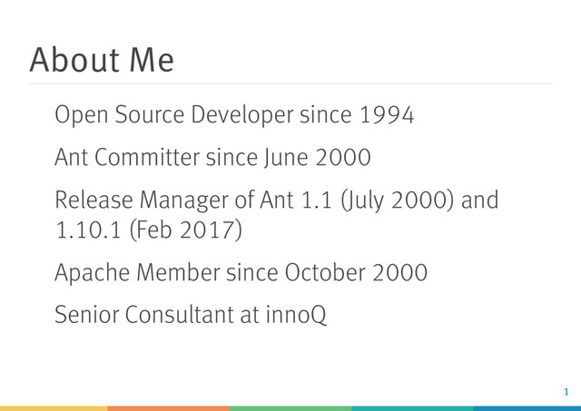 About Me
Open Source Developer since 1994
Ant Committer since June 2000
Release Manager of Ant 1.1 (July 2000) and
1.10.1 (Feb 2017)
Apache Member since October 2000
Senior Consultant at innoQ
1
