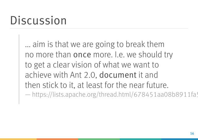 Discussion
... aim is that we are going to break them
no more than once more. I.e. we should try
to get a clear vision of what we want to
achieve with Ant 2.0, document it and
then stick to it, at least for the near future.
— https://lists.apache.org/thread.html/678451aa08b8911fa5
16
