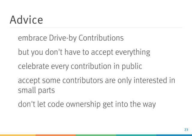 Advice
embrace Drive-by Contributions
but you don't have to accept everything
celebrate every contribution in public
accept some contributors are only interested in
small parts
don't let code ownership get into the way
23
