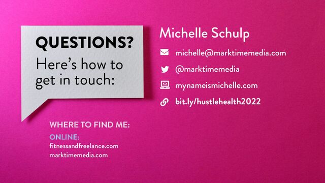 @marktimemedia
QUESTIONS?
Here’s how to
get in touch:
Michelle Schulp
michelle@marktimemedia.com
@marktimemedia
mynameismichelle.com
bit.ly/hustlehealth2022
WHERE TO FIND ME:
ONLINE:
fitnessandfreelance.com
marktimemedia.com

