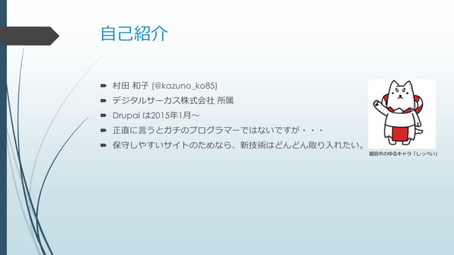 自己紹介
 村田 和子 (@kazuno_ko85)
 デジタルサーカス株式会社 所属
 Drupal は2015年1月～
 正直に言うとガチのプログラマーではないですが・・・
 保守しやすいサイトのためなら、新技術はどんどん取り入れたい。
磐田市のゆるキャラ「しっぺい」
