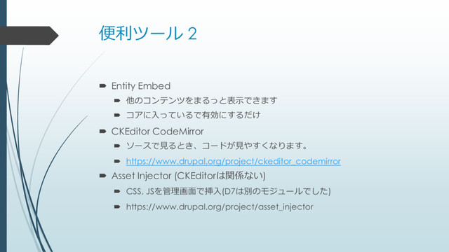 便利ツール 2
 Entity Embed
 他のコンテンツをまるっと表示できます
 コアに入っているで有効にするだけ
 CKEditor CodeMirror
 ソースで見るとき、コードが見やすくなります。
 https://www.drupal.org/project/ckeditor_codemirror
 Asset Injector (CKEditorは関係ない)
 CSS, JSを管理画面で挿入(D7は別のモジュールでした)
 https://www.drupal.org/project/asset_injector
