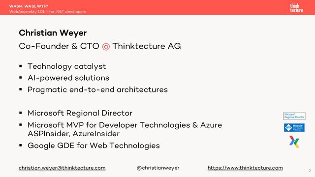 § Technology catalyst
§ AI-powered solutions
§ Pragmatic end-to-end architectures
§ Microsoft Regional Director
§ Microsoft MVP for Developer Technologies & Azure
ASPInsider, AzureInsider
§ Google GDE for Web Technologies
christian.weyer@thinktecture.com @christianweyer https://www.thinktecture.com
WASM, WASI, WTF?
WebAssembly 101 - for .NET developers
Christian Weyer
Co-Founder & CTO @ Thinktecture AG
2
