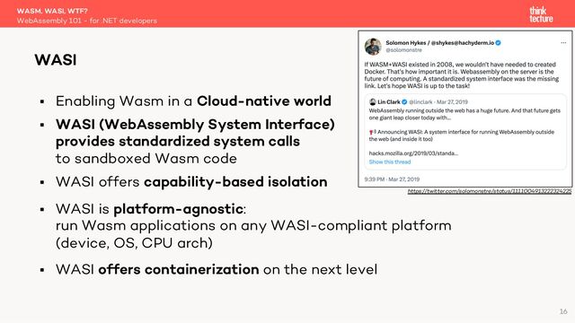 § Enabling Wasm in a Cloud-native world
§ WASI (WebAssembly System Interface)
provides standardized system calls
to sandboxed Wasm code
§ WASI offers capability-based isolation
§ WASI is platform-agnostic:
run Wasm applications on any WASI-compliant platform
(device, OS, CPU arch)
§ WASI offers containerization on the next level
WASM, WASI, WTF?
WebAssembly 101 - for .NET developers
WASI
16
https://twitter.com/solomonstre/status/1111004913222324225
