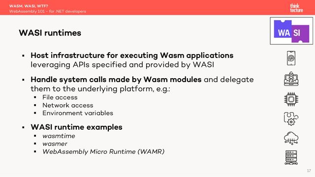 § Host infrastructure for executing Wasm applications
leveraging APIs specified and provided by WASI
§ Handle system calls made by Wasm modules and delegate
them to the underlying platform, e.g.:
§ File access
§ Network access
§ Environment variables
§ WASI runtime examples
§ wasmtime
§ wasmer
§ WebAssembly Micro Runtime (WAMR)
WASM, WASI, WTF?
WebAssembly 101 - for .NET developers
WASI runtimes
17
