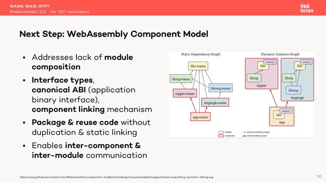 § Addresses lack of module
composition
§ Interface types,
canonical ABI (application
binary interface),
component linking mechanism
§ Package & reuse code without
duplication & static linking
§ Enables inter-component &
inter-module communication
WASM, WASI, WTF?
WebAssembly 101 - for .NET developers
Next Step: WebAssembly Component Model
20
https://raw.githubusercontent.com/WebAssembly/component-model/main/design/mvp/examples/images/shared-everything-dynamic-linking.svg
