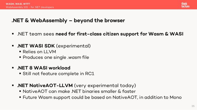 § .NET team sees need for first-class citizen support for Wasm & WASI
§ .NET WASI SDK (experimental)
§ Relies on LLVM
§ Produces one single .wasm file
§ .NET 8 WASI workload
§ Still not feature complete in RC1
§ .NET NativeAOT-LLVM (very experimental today)
§ NativeAOT can make .NET binaries smaller & faster
§ Future Wasm support could be based on NativeAOT, in addition to Mono
WASM, WASI, WTF?
WebAssembly 101 - for .NET developers
.NET & WebAssembly – beyond the browser
25
