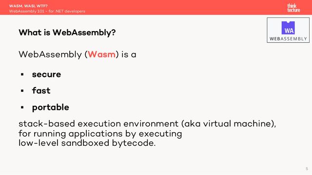 WebAssembly (Wasm) is a
§ secure
§ fast
§ portable
stack-based execution environment (aka virtual machine),
for running applications by executing
low-level sandboxed bytecode.
WASM, WASI, WTF?
WebAssembly 101 - for .NET developers
What is WebAssembly?
5
