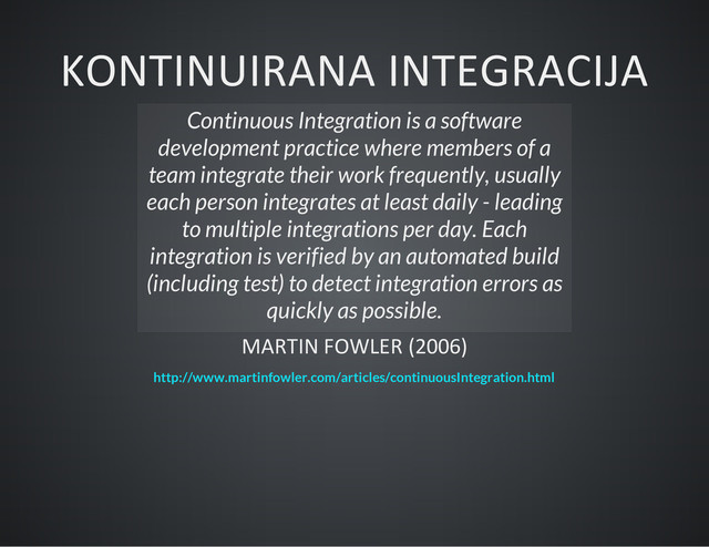 KONTINUIRANA INTEGRACIJA
Continuous Integration is a software
development practice where members of a
team integrate their work frequently, usually
each person integrates at least daily - leading
to multiple integrations per day. Each
integration is verified by an automated build
(including test) to detect integration errors as
quickly as possible.
MARTIN FOWLER (2006)
http://www.martinfowler.com/articles/continuousIntegration.html
