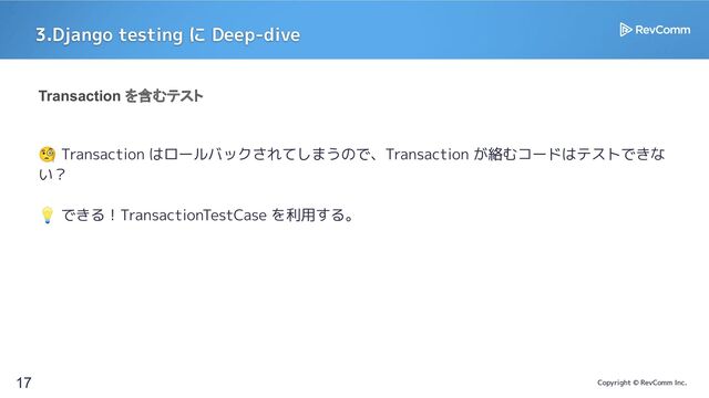 Copyright © RevComm Inc.
3.Django testing に Deep-dive
17
Transaction を含むテスト
🧐 Transaction はロールバックされてしまうので、Transaction が絡むコードはテストできな
い？
💡 できる！TransactionTestCase を利用する。

