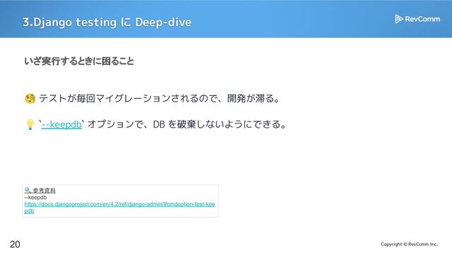 Copyright © RevComm Inc.
3.Django testing に Deep-dive
20
いざ実行するときに困ること
🧐 テストが毎回マイグレーションされるので、開発が滞る。
💡 `--keepdb` オプションで、DB を破棄しないようにできる。
🔍 参考資料
--keepdb
https://docs.djangoproject.com/en/4.2/ref/django-admin/#cmdoption-test-kee
pdb
