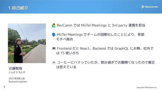 Copyright © RevComm Inc.
1.自己紹介
3
󰢧 RevComm では MiiTel Meetings と 3rd party 連携を担当
🗣 MiiTel Meetings でチームが国際化したことにより、英語
　 モチベ高め
💻 Frontend だと React、Backend では GraphQL にお熱、社外で
　は TS 使いがち
☕ コーヒーにハマっていたが、飲み過ぎでお腹痛くなったので最近
　 は控えている
近藤智哉
こんどう もとや
2021年8月入社
Backend engineer
