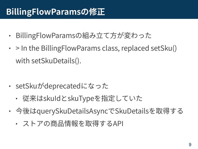 BillingFlowParams
BillingFlowParams
> In the BillingFlowParams class, replaced setSku()
with setSkuDetails().
setSku deprecated
skuId skuType
querySkuDetailsAsync SkuDetails
API
9
