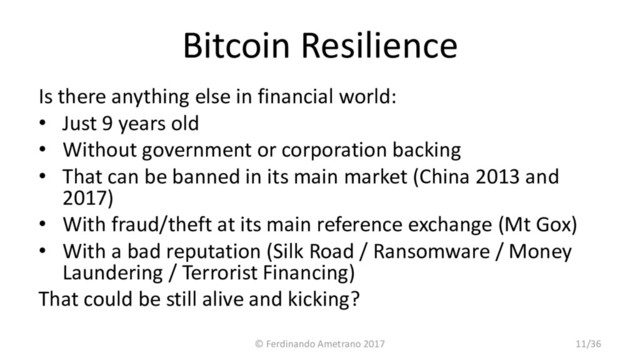 Bitcoin Resilience
Is there anything else in financial world:
• Just 9 years old
• Without government or corporation backing
• That can be banned in its main market (China 2013 and
2017)
• With fraud/theft at its main reference exchange (Mt Gox)
• With a bad reputation (Silk Road / Ransomware / Money
Laundering / Terrorist Financing)
That could be still alive and kicking?
© Ferdinando Ametrano 2017 11/36
