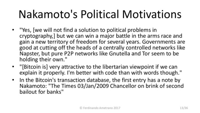 Nakamoto's Political Motivations
• "Yes, [we will not find a solution to political problems in
cryptography,] but we can win a major battle in the arms race and
gain a new territory of freedom for several years. Governments are
good at cutting off the heads of a centrally controlled networks like
Napster, but pure P2P networks like Gnutella and Tor seem to be
holding their own."
• "[Bitcoin is] very attractive to the libertarian viewpoint if we can
explain it properly. I'm better with code than with words though."
• In the Bitcoin's transaction database, the first entry has a note by
Nakamoto: "The Times 03/Jan/2009 Chancellor on brink of second
bailout for banks"
© Ferdinando Ametrano 2017 13/36
