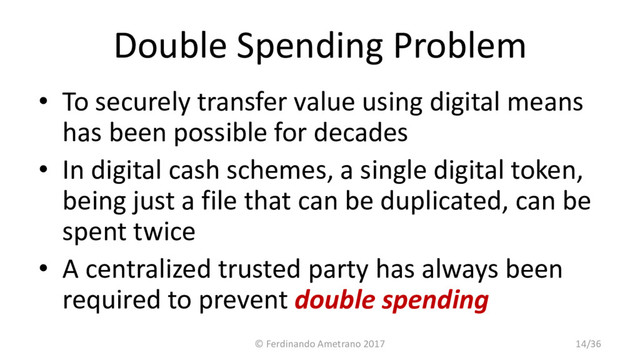 Double Spending Problem
• To securely transfer value using digital means
has been possible for decades
• In digital cash schemes, a single digital token,
being just a file that can be duplicated, can be
spent twice
• A centralized trusted party has always been
required to prevent double spending
© Ferdinando Ametrano 2017 14/36
