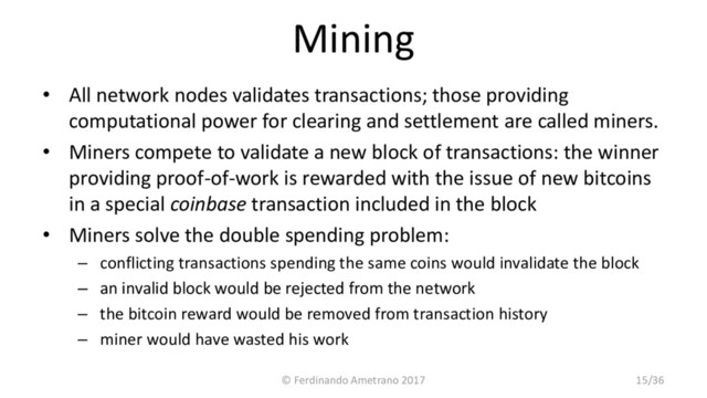 Mining
• All network nodes validates transactions; those providing
computational power for clearing and settlement are called miners.
• Miners compete to validate a new block of transactions: the winner
providing proof-of-work is rewarded with the issue of new bitcoins
in a special coinbase transaction included in the block
• Miners solve the double spending problem:
– conflicting transactions spending the same coins would invalidate the block
– an invalid block would be rejected from the network
– the bitcoin reward would be removed from transaction history
– miner would have wasted his work
© Ferdinando Ametrano 2017 15/36
