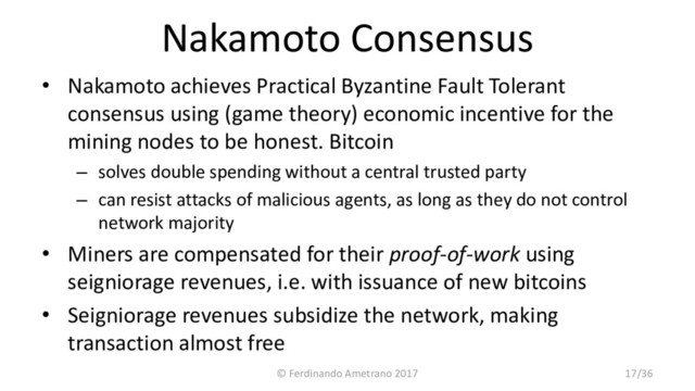 Nakamoto Consensus
• Nakamoto achieves Practical Byzantine Fault Tolerant
consensus using (game theory) economic incentive for the
mining nodes to be honest. Bitcoin
– solves double spending without a central trusted party
– can resist attacks of malicious agents, as long as they do not control
network majority
• Miners are compensated for their proof-of-work using
seigniorage revenues, i.e. with issuance of new bitcoins
• Seigniorage revenues subsidize the network, making
transaction almost free
© Ferdinando Ametrano 2017 17/36
