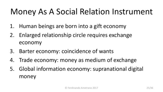 Money As A Social Relation Instrument
1. Human beings are born into a gift economy
2. Enlarged relationship circle requires exchange
economy
3. Barter economy: coincidence of wants
4. Trade economy: money as medium of exchange
5. Global information economy: supranational digital
money
© Ferdinando Ametrano 2017 25/36
