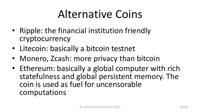 Alternative Coins
• Ripple: the financial institution friendly
cryptocurrency
• Litecoin: basically a bitcoin testnet
• Monero, Zcash: more privacy than bitcoin
• Ethereum: basically a global computer with rich
statefulness and global persistent memory. The
coin is used as fuel for uncensorable
computations
© Ferdinando Ametrano 2017 33/36
