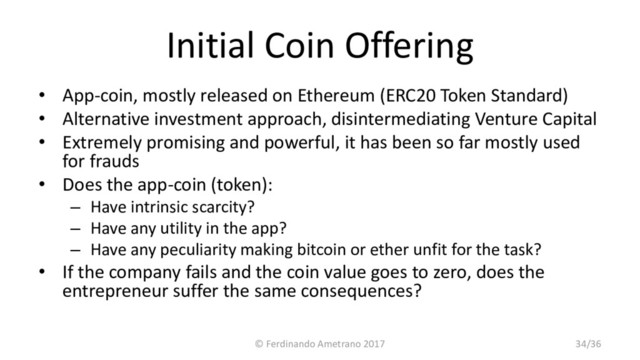 Initial Coin Offering
• App-coin, mostly released on Ethereum (ERC20 Token Standard)
• Alternative investment approach, disintermediating Venture Capital
• Extremely promising and powerful, it has been so far mostly used
for frauds
• Does the app-coin (token):
– Have intrinsic scarcity?
– Have any utility in the app?
– Have any peculiarity making bitcoin or ether unfit for the task?
• If the company fails and the coin value goes to zero, does the
entrepreneur suffer the same consequences?
© Ferdinando Ametrano 2017 34/36
