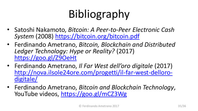Bibliography
• Satoshi Nakamoto, Bitcoin: A Peer-to-Peer Electronic Cash
System (2008) https://bitcoin.org/bitcoin.pdf
• Ferdinando Ametrano, Bitcoin, Blockchain and Distributed
Ledger Technology: Hype or Reality? (2017)
https://goo.gl/Z9OeHt
• Ferdinando Ametrano, Il Far West dell’oro digitale (2017)
http://nova.ilsole24ore.com/progetti/il-far-west-delloro-
digitale/
• Ferdinando Ametrano, Bitcoin and Blockchain Technology,
YouTube videos, https://goo.gl/mCZ3Wg
© Ferdinando Ametrano 2017 35/36
