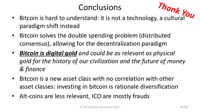Conclusions
• Bitcoin is hard to understand: it is not a technology, a cultural
paradigm shift instead
• Bitcoin solves the double spending problem (distributed
consensus), allowing for the decentralization paradigm
• Bitcoin is digital gold and could be as relevant as physical
gold for the history of our civilization and the future of money
& finance
• Bitcoin is a new asset class with no correlation with other
asset classes: investing in bitcoin is rationale diversification
• Alt-coins are less relevant, ICO are mostly frauds
© Ferdinando Ametrano 2017 36/36
