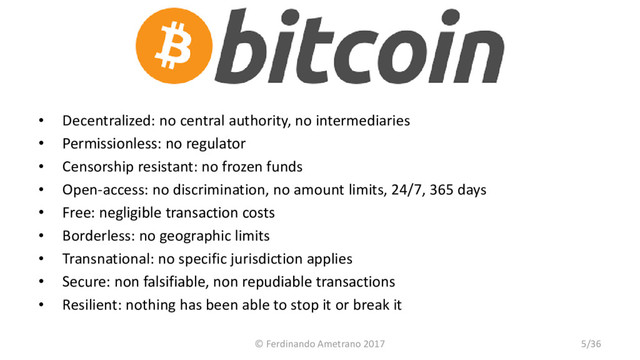Bitcoin
• Decentralized: no central authority, no intermediaries
• Permissionless: no regulator
• Censorship resistant: no frozen funds
• Open-access: no discrimination, no amount limits, 24/7, 365 days
• Free: negligible transaction costs
• Borderless: no geographic limits
• Transnational: no specific jurisdiction applies
• Secure: non falsifiable, non repudiable transactions
• Resilient: nothing has been able to stop it or break it
© Ferdinando Ametrano 2017 5/36
