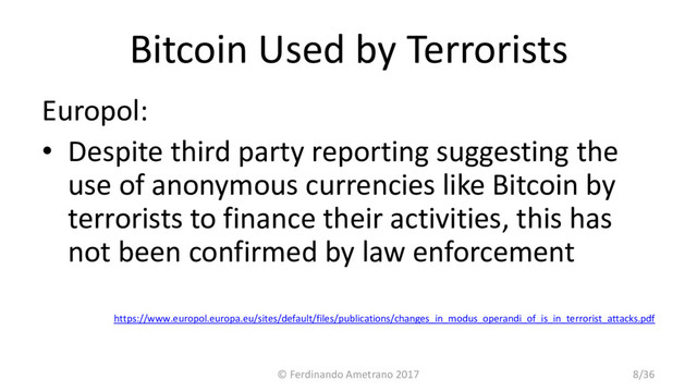 Bitcoin Used by Terrorists
Europol:
• Despite third party reporting suggesting the
use of anonymous currencies like Bitcoin by
terrorists to finance their activities, this has
not been confirmed by law enforcement
https://www.europol.europa.eu/sites/default/files/publications/changes_in_modus_operandi_of_is_in_terrorist_attacks.pdf
© Ferdinando Ametrano 2017 8/36
