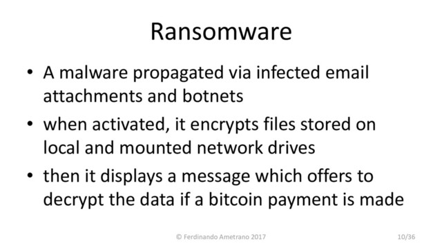 Ransomware
• A malware propagated via infected email
attachments and botnets
• when activated, it encrypts files stored on
local and mounted network drives
• then it displays a message which offers to
decrypt the data if a bitcoin payment is made
© Ferdinando Ametrano 2017 10/36
