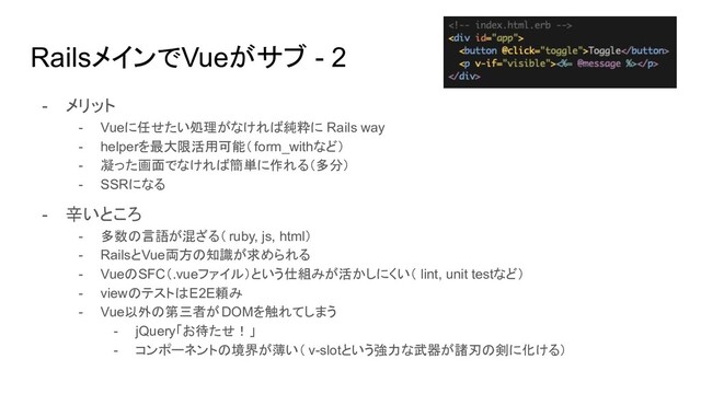 RailsメインでVueがサブ - 2
- メリット
- Vueに任せたい処理がなければ純粋に Rails way
- helperを最大限活用可能（form_withなど）
- 凝った画面でなければ簡単に作れる（多分）
- SSRになる
- 辛いところ
- 多数の言語が混ざる（ ruby, js, html）
- RailsとVue両方の知識が求められる
- VueのSFC（.vueファイル）という仕組みが活かしにくい（ lint, unit testなど）
- viewのテストはE2E頼み
- Vue以外の第三者がDOMを触れてしまう
- jQuery「お待たせ！」
- コンポーネントの境界が薄い（ v-slotという強力な武器が諸刃の剣に化ける）
