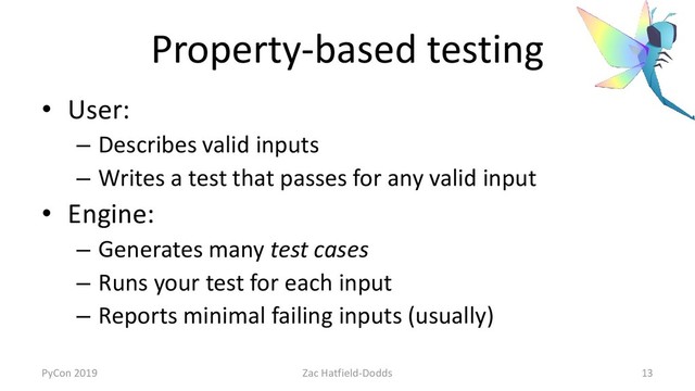 Property-based testing
• User:
– Describes valid inputs
– Writes a test that passes for any valid input
• Engine:
– Generates many test cases
– Runs your test for each input
– Reports minimal failing inputs (usually)
PyCon 2019 Zac Hatfield-Dodds 13
