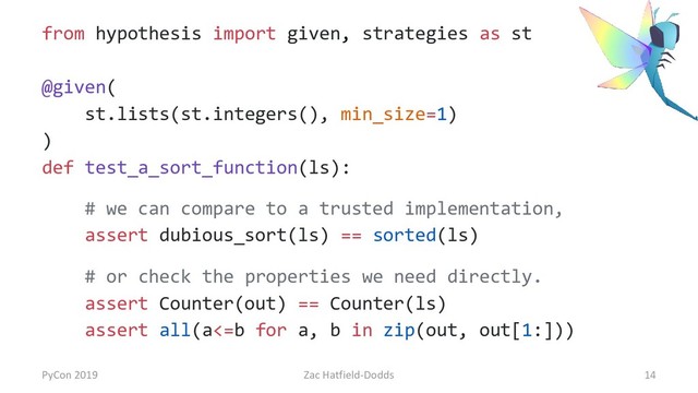 from hypothesis import given, strategies as st
@given(
st.lists(st.integers(), min_size=1)
)
def test_a_sort_function(ls):
# we can compare to a trusted implementation,
assert dubious_sort(ls) == sorted(ls)
# or check the properties we need directly.
assert Counter(out) == Counter(ls)
assert all(a<=b for a, b in zip(out, out[1:]))
PyCon 2019 Zac Hatfield-Dodds 14
