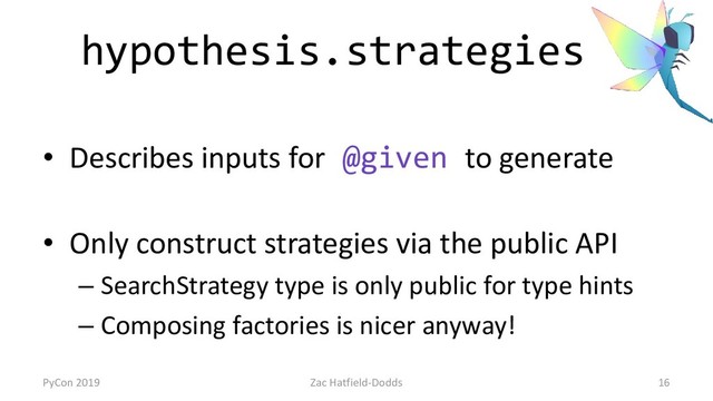 hypothesis.strategies
• Describes inputs for @given to generate
• Only construct strategies via the public API
– SearchStrategy type is only public for type hints
– Composing factories is nicer anyway!
PyCon 2019 Zac Hatfield-Dodds 16
