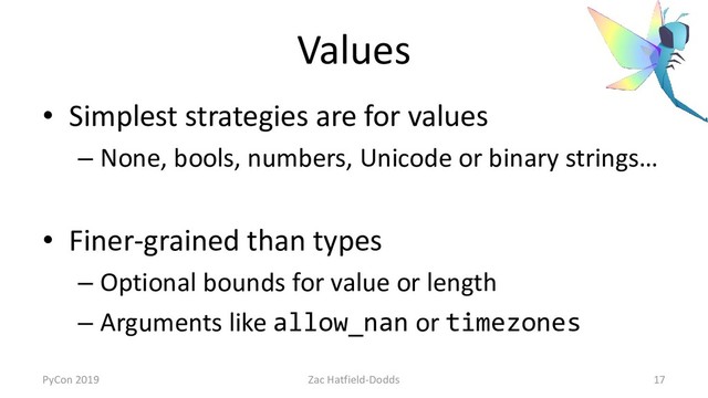 Values
• Simplest strategies are for values
– None, bools, numbers, Unicode or binary strings…
• Finer-grained than types
– Optional bounds for value or length
– Arguments like allow_nan or timezones
PyCon 2019 Zac Hatfield-Dodds 17
