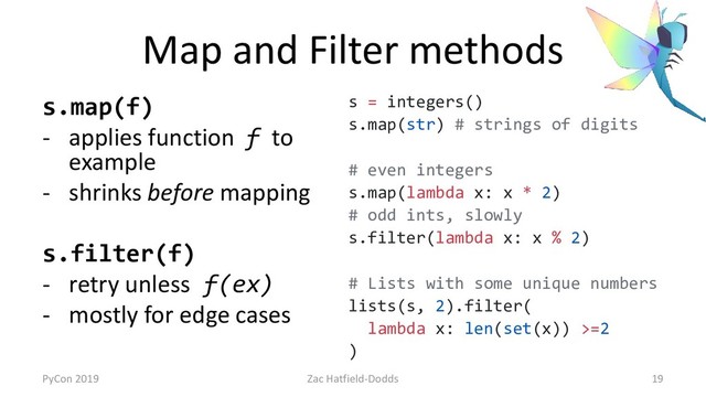 Map and Filter methods
s.map(f)
- applies function f to
example
- shrinks before mapping
s.filter(f)
- retry unless f(ex)
- mostly for edge cases
s = integers()
s.map(str) # strings of digits
# even integers
s.map(lambda x: x * 2)
# odd ints, slowly
s.filter(lambda x: x % 2)
# Lists with some unique numbers
lists(s, 2).filter(
lambda x: len(set(x)) >=2
)
PyCon 2019 Zac Hatfield-Dodds 19
