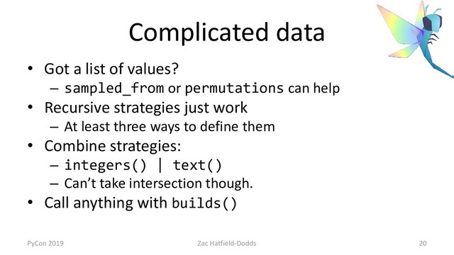 Complicated data
• Got a list of values?
– sampled_from or permutations can help
• Recursive strategies just work
– At least three ways to define them
• Combine strategies:
– integers() | text()
– Can’t take intersection though.
• Call anything with builds()
PyCon 2019 Zac Hatfield-Dodds 20
