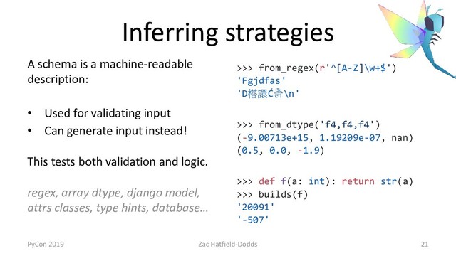 Inferring strategies
A schema is a machine-readable
description:
• Used for validating input
• Can generate input instead!
This tests both validation and logic.
regex, array dtype, django model,
attrs classes, type hints, database…
>>> from_regex(r'^[A-Z]\w+$')
'Fgjdfas'
'D榙譞Ć츩\n'
>>> from_dtype('f4,f4,f4')
(-9.00713e+15, 1.19209e-07, nan)
(0.5, 0.0, -1.9)
>>> def f(a: int): return str(a)
>>> builds(f)
'20091'
'-507'
PyCon 2019 Zac Hatfield-Dodds 21
