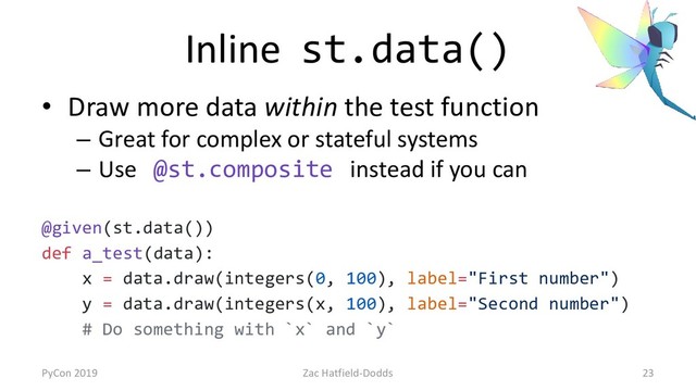 Inline st.data()
• Draw more data within the test function
– Great for complex or stateful systems
– Use @st.composite instead if you can
@given(st.data())
def a_test(data):
x = data.draw(integers(0, 100), label="First number")
y = data.draw(integers(x, 100), label="Second number")
# Do something with `x` and `y`
PyCon 2019 Zac Hatfield-Dodds 23

