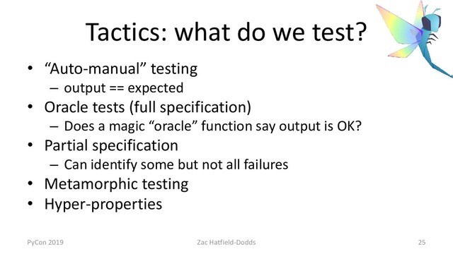 Tactics: what do we test?
• “Auto-manual” testing
– output == expected
• Oracle tests (full specification)
– Does a magic “oracle” function say output is OK?
• Partial specification
– Can identify some but not all failures
• Metamorphic testing
• Hyper-properties
PyCon 2019 Zac Hatfield-Dodds 25
