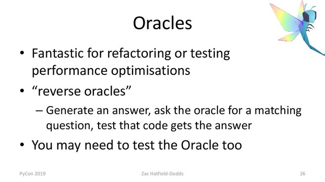 Oracles
• Fantastic for refactoring or testing
performance optimisations
• “reverse oracles”
– Generate an answer, ask the oracle for a matching
question, test that code gets the answer
• You may need to test the Oracle too
PyCon 2019 Zac Hatfield-Dodds 26
