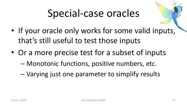 Special-case oracles
• If your oracle only works for some valid inputs,
that’s still useful to test those inputs
• Or a more precise test for a subset of inputs
– Monotonic functions, positive numbers, etc.
– Varying just one parameter to simplify results
PyCon 2019 Zac Hatfield-Dodds 27
