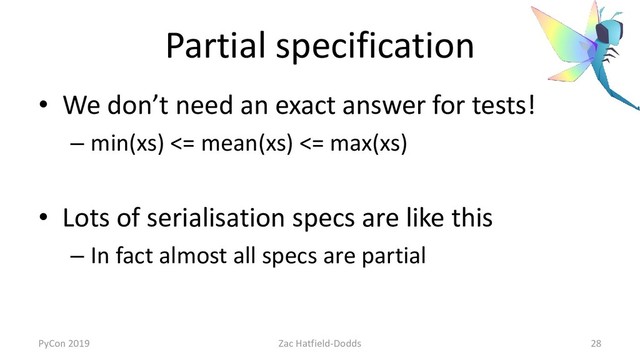 Partial specification
• We don’t need an exact answer for tests!
– min(xs) <= mean(xs) <= max(xs)
• Lots of serialisation specs are like this
– In fact almost all specs are partial
PyCon 2019 Zac Hatfield-Dodds 28
